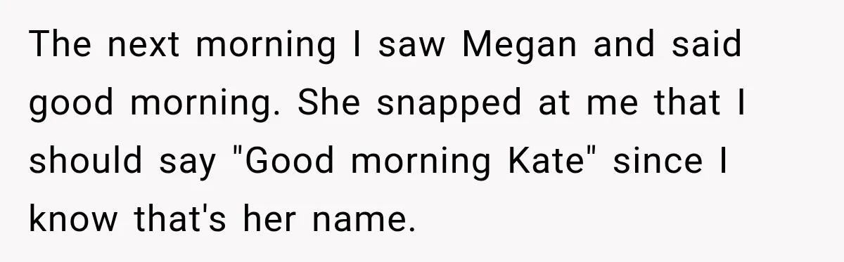The next morning I saw Megan and said good morning. She snapped at me that I should say "Good morning Kate" since I know that's her name.