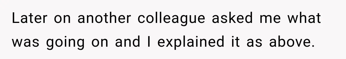 Later on another colleague asked me what was going on and I explained it as above.