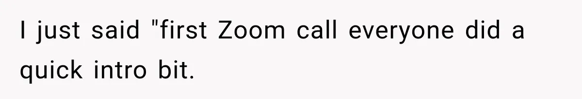 I just said "first Zoom call everyone did a quick intro bit.