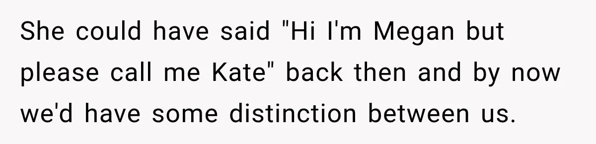 She could have said "Hi I'm Megan but please call me Kate" back then and by now we'd have some distinction between us.