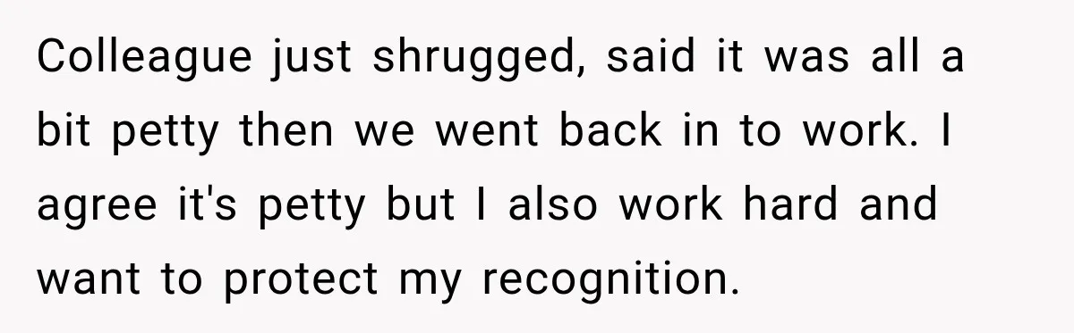 Colleague just shrugged, said it was all a bit petty then we went back in to work. I agree it's petty but I also work hard and want to protect...