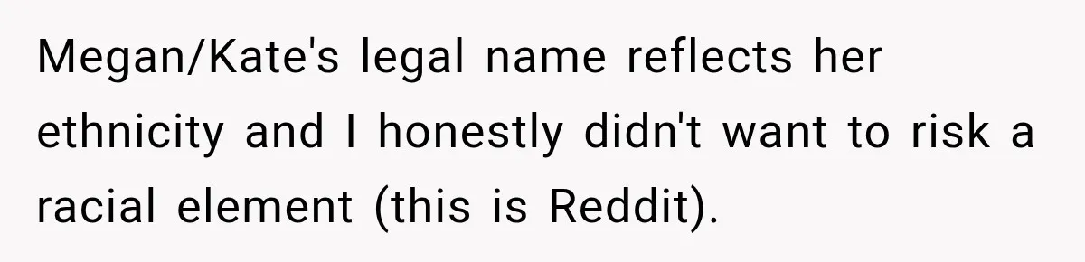 Megan/Kate's legal name reflects her ethnicity and I honestly didn't want to risk a racial element (this is Reddit).