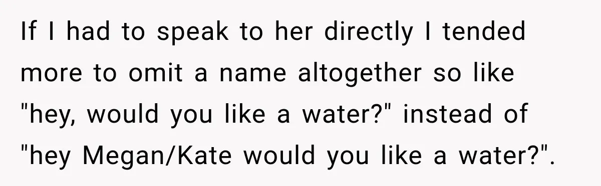 If I had to speak to her directly I tended more to omit a name altogether so like "hey, would you like a water?" instead of "hey Megan/Kate would you...