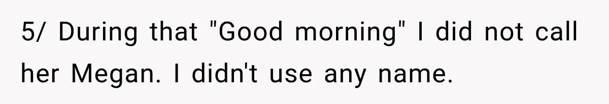 5/ During that "Good morning" I did not call her Megan. I didn't use any name.