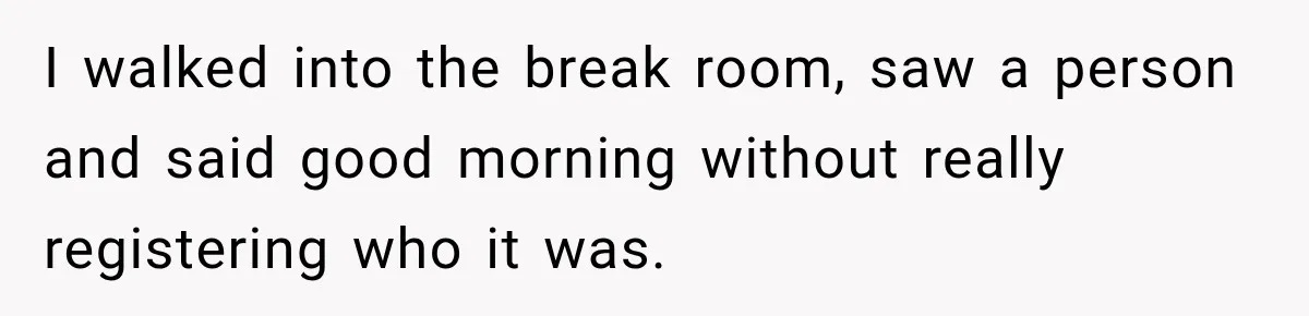 I walked into the break room, saw a person and said good morning without really registering who it was.