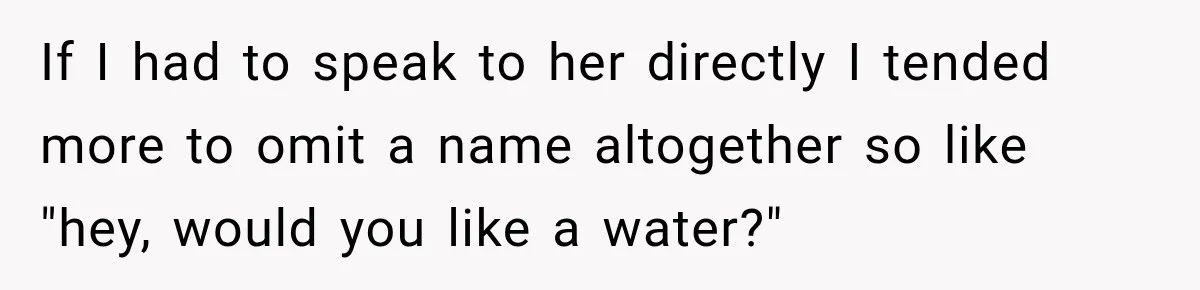 If I had to speak to her directly I tended more to omit a name altogether so like "hey, would you like a water?"