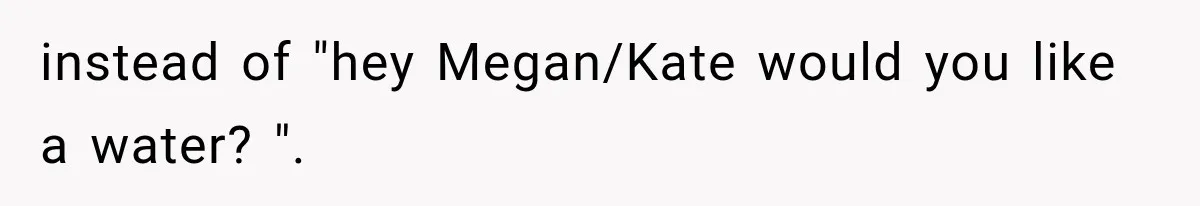 instead of "hey Megan/Kate would you like a water? ".