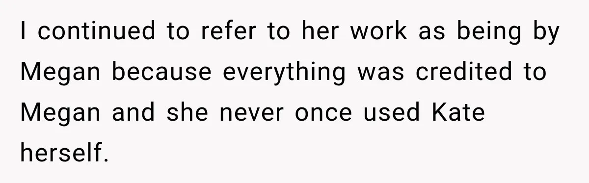 I continued to refer to her work as being by Megan because everything was credited to Megan and she never once used Kate herself.