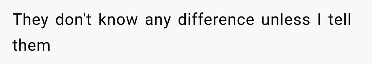 They don't know any difference unless I tell them