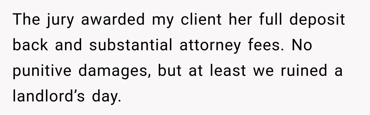 The jury awarded my client her full deposit back and substantial attorney fees. No punitive damages, but at least we ruined a landlord’s day.