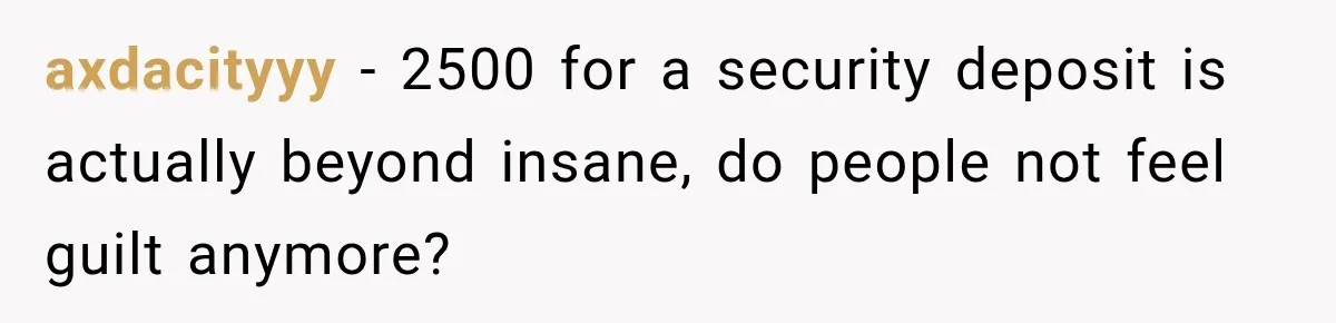 axdacityyy − 2500 for a security deposit is actually beyond insane, do people not feel guilt anymore?
