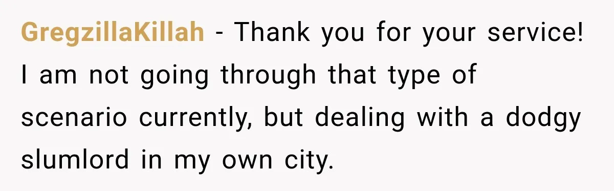 GregzillaKillah − Thank you for your service! I am not going through that type of scenario currently, but dealing with a dodgy slumlord in my own city.