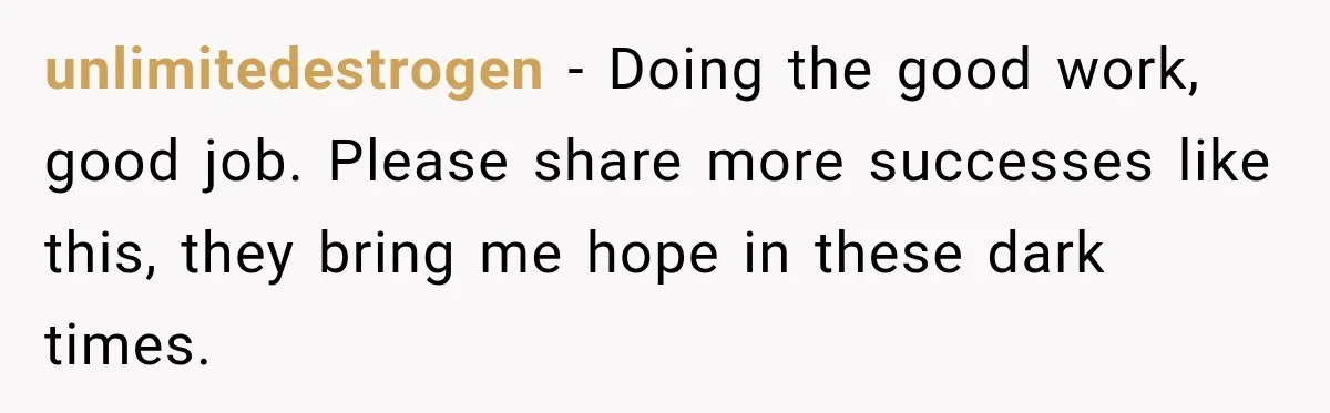 unlimitedestrogen − Doing the good work, good job. Please share more successes like this, they bring me hope in these dark times.