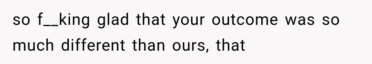 so f__king glad that your outcome was so much different than ours, that