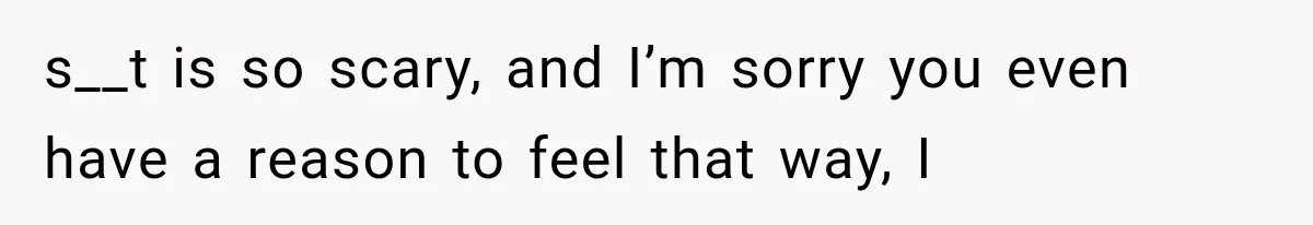 s__t is so scary, and I’m sorry you even have a reason to feel that way, I
