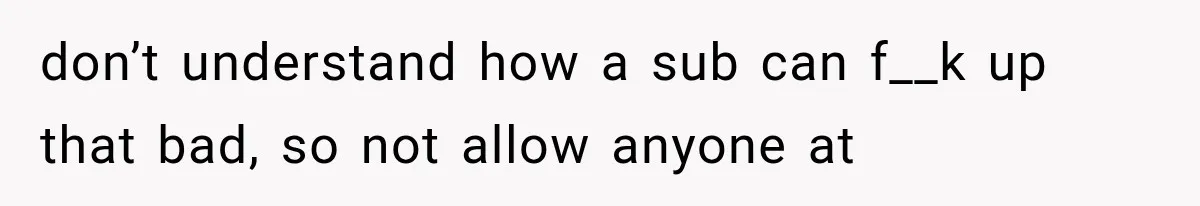 don’t understand how a sub can f__k up that bad, so not allow anyone at