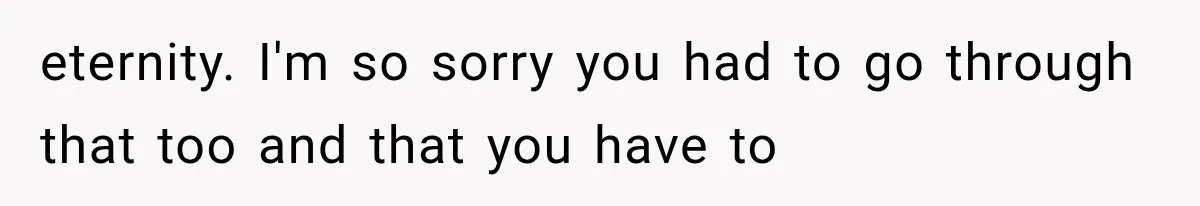 eternity. I'm so sorry you had to go through that too and that you have to