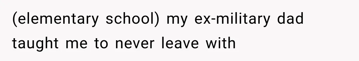 (elementary school) my ex-military dad taught me to never leave with
