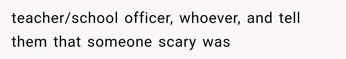 teacher/school officer, whoever, and tell them that someone scary was