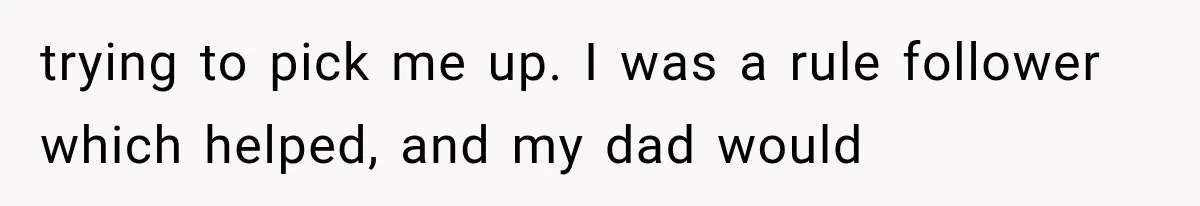 trying to pick me up. I was a rule follower which helped, and my dad would