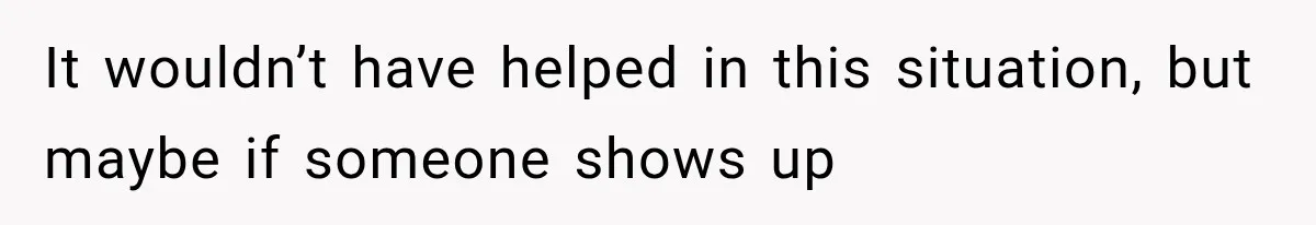 It wouldn’t have helped in this situation, but maybe if someone shows up
