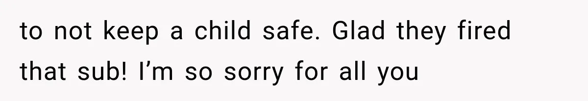 to not keep a child safe. Glad they fired that sub! I’m so sorry for all you