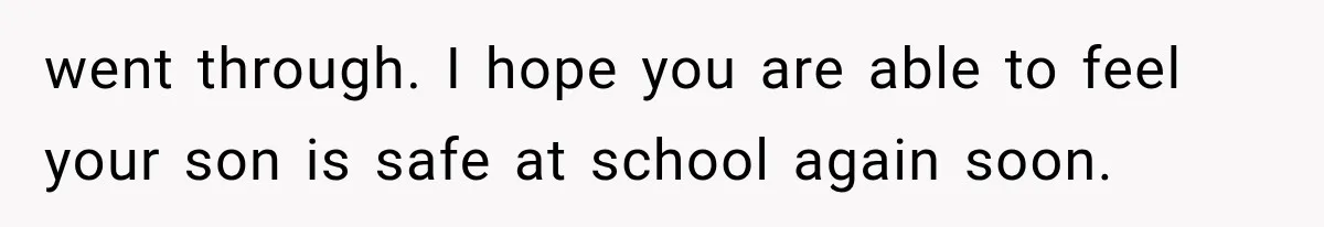 went through. I hope you are able to feel your son is safe at school again soon.