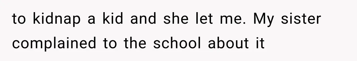to kidnap a kid and she let me. My sister complained to the school about it