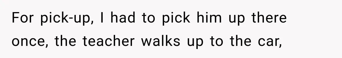 For pick-up, I had to pick him up there once, the teacher walks up to the car,