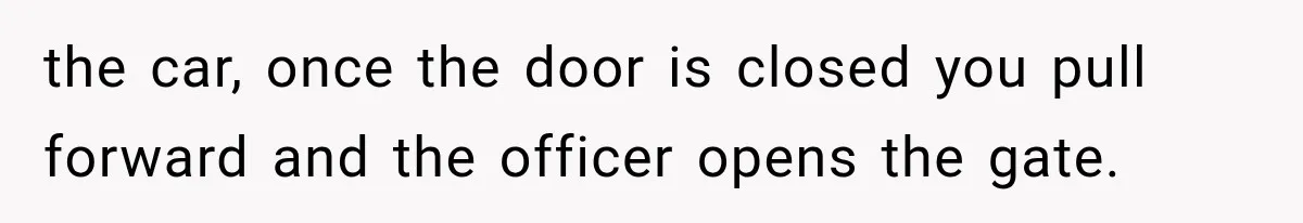 the car, once the door is closed you pull forward and the officer opens the gate.