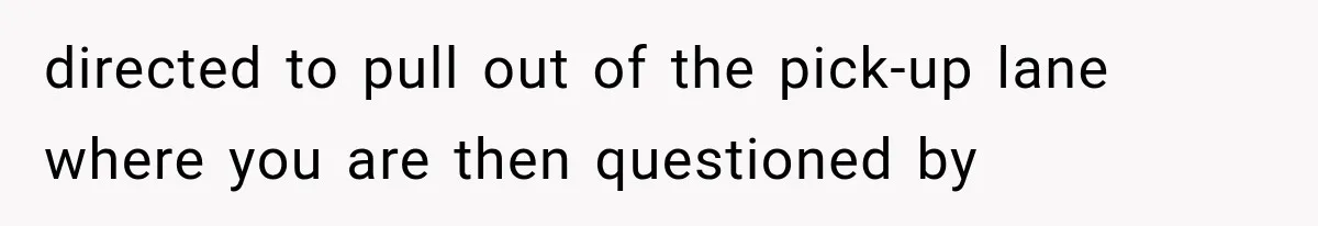 directed to pull out of the pick-up lane where you are then questioned by