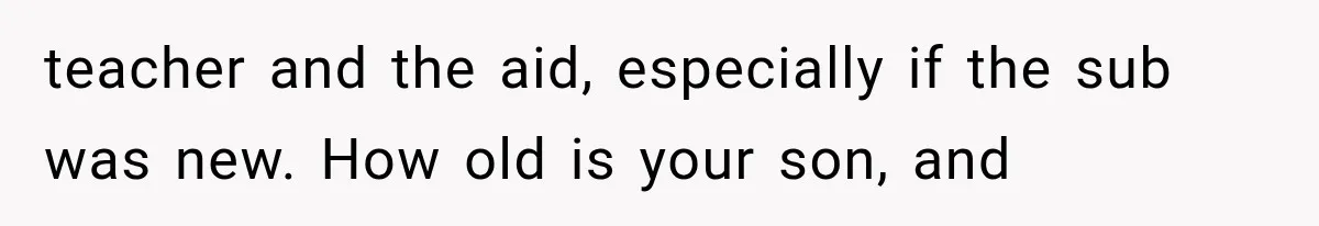 teacher and the aid, especially if the sub was new. How old is your son, and