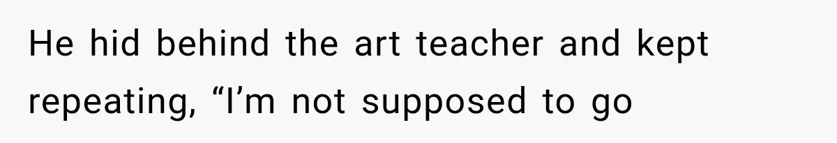 He hid behind the art teacher and kept repeating, “I’m not supposed to go