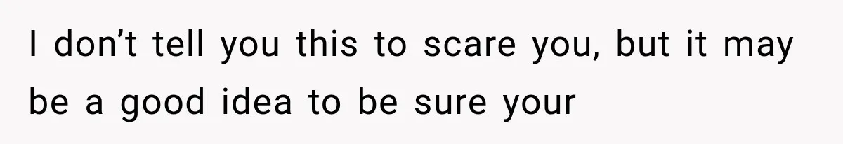 I don’t tell you this to scare you, but it may be a good idea to be sure your