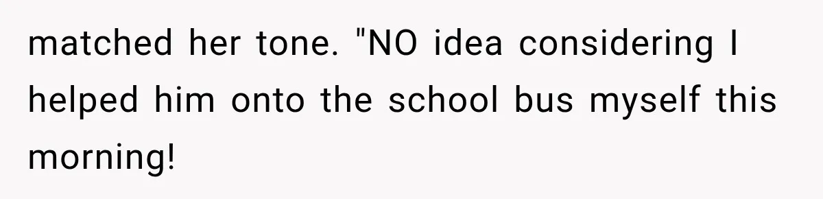 matched her tone. "NO idea considering I helped him onto the school bus myself this morning!
