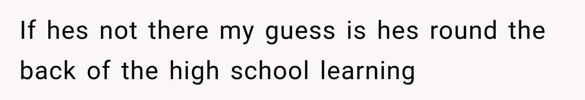 If hes not there my guess is hes round the back of the high school learning