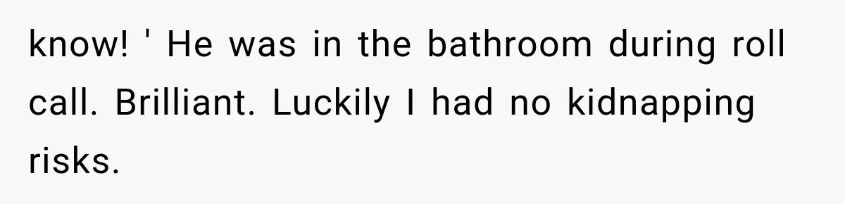 know! ' He was in the bathroom during roll call. Brilliant. Luckily I had no kidnapping risks.