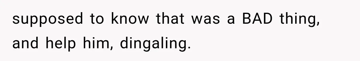 supposed to know that was a BAD thing, and help him, dingaling.