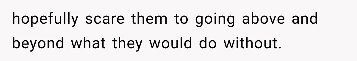 hopefully scare them to going above and beyond what they would do without.