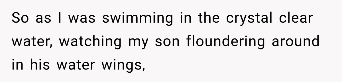 So as I was swimming in the crystal clear water, watching my son floundering around in his water wings,