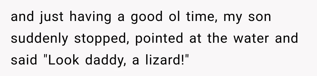 and just having a good ol time, my son suddenly stopped, pointed at the water and said "Look daddy, a lizard!"