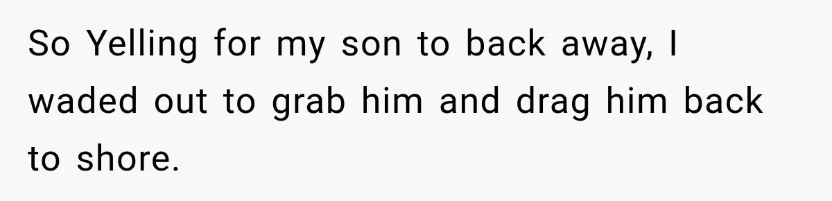 So Yelling for my son to back away, I waded out to grab him and drag him back to shore.
