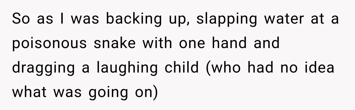 So as I was backing up, slapping water at a poisonous snake with one hand and dragging a laughing child (who had no idea what was going on)