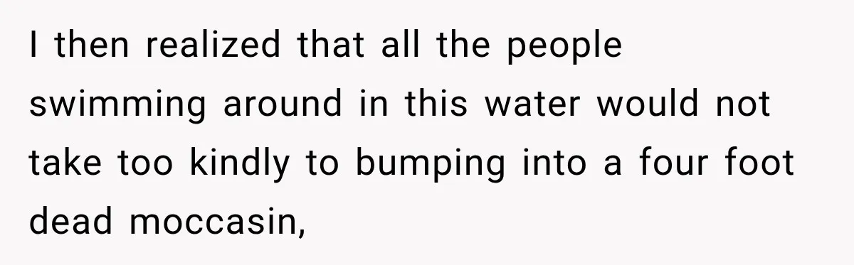 I then realized that all the people swimming around in this water would not take too kindly to bumping into a four foot dead moccasin,