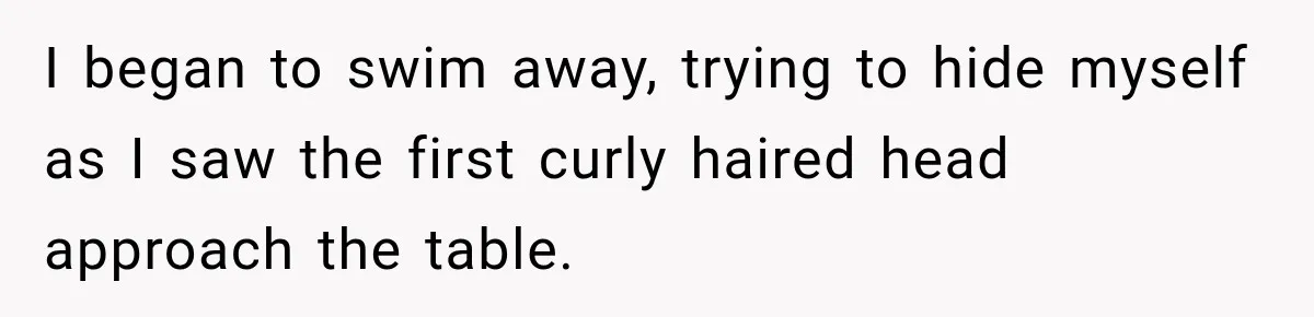 I began to swim away, trying to hide myself as I saw the first curly haired head approach the table.