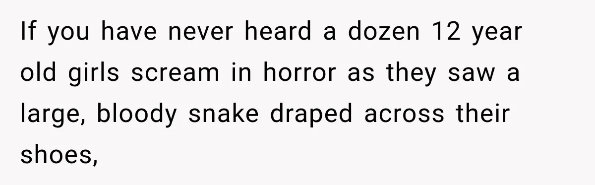 If you have never heard a dozen 12 year old girls scream in horror as they saw a large, bloody snake draped across their shoes,