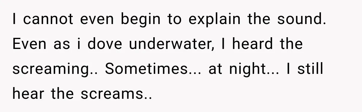 I cannot even begin to explain the sound. Even as i dove underwater, I heard the screaming.. Sometimes... at night... I still hear the screams.. ​