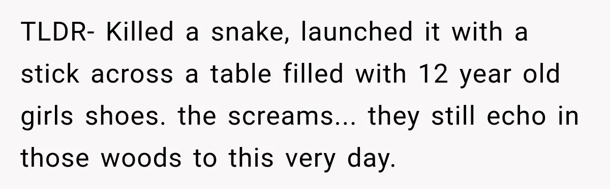 TLDR- Killed a snake, launched it with a stick across a table filled with 12 year old girls shoes. the screams... they still echo in those woods to this very...