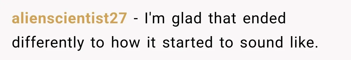 alienscientist27 − I'm glad that ended differently to how it started to sound like.