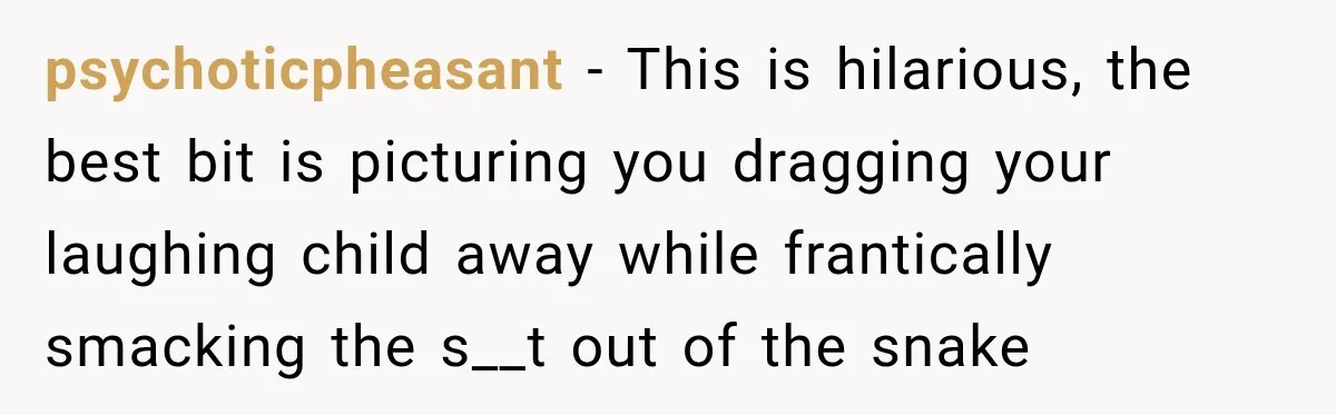 psychoticpheasant − This is hilarious, the best bit is picturing you dragging your laughing child away while frantically smacking the s__t out of the snake